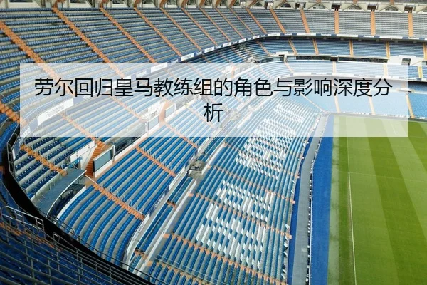 劳尔回归皇马教练组的角色与影响深度分析